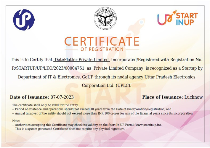 This is to Certify that DatePlatter Private Limited Incorporated/Registered as Private Limited Company is recognized as a Startup by
Department of IT & Electronics, GoUP through its nodal agency Uttar Pradesh Electronics
Corporation Ltd. (UPLC).